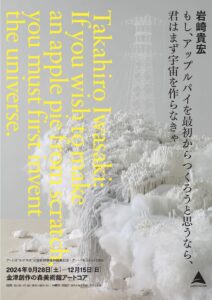 アートドキュメント2024 岩崎貴宏　　もし、アップルパイを最初からつくろうと思うなら、君はまず宇宙を作らなきゃ